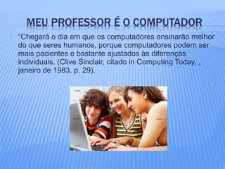  “Chegará o dia em que os computadores ensinarão melhor
do que seres humanos, porque computadores podem ser
mais pacientes e bastante ajustados às diferenças
individuais. (Clive Sinclair, citado in Computing Today, ,
janeiro de 1983, p. 29).
 