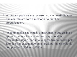    A internet pode ser um recurso rico em possibilidades
    que contribuam com a melhoria do nível de
    aprendizagem.


   “o computador não é mais o instrumento que ensina o
    aprendiz, mas a ferramenta com a qual o aluno
    desenvolve algo e, portanto, o aprendizado ocorre pelo
    fato de estar executando uma tarefa por intermédio do
    computador” (Valente, 1993)
 