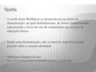 Tarefa
   A tarefa desta WebQuest se desenvolverá na forma de
    dramatização, na qual defenderemos, de forma fundamentada,
    uma posição a favor do uso de computador nas escolas da
    educação básica


   Sendo uma dramatização, não se trata de exprimir posição
    pessoal sobre o assunto abordado.


   WebQuest disponível em:
    http://www.ich.pucminas.br/pged/db/wq/wq1_LE/index.htm
 