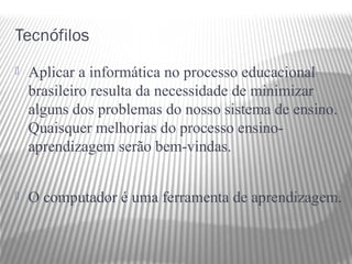 Tecnófilos
   Aplicar a informática no processo educacional
    brasileiro resulta da necessidade de minimizar
    alguns dos problemas do nosso sistema de ensino.
    Quaisquer melhorias do processo ensino-
    aprendizagem serão bem-vindas.


   O computador é uma ferramenta de aprendizagem.
 