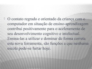    O contato regrado e orientado da criança com o
    computador em situação de ensino-aprendizagem
    contribui positivamente para o aceleramento de
    seu desenvolvimento cognitivo e intelectual.
    Ensina-las a utilizar e dominar de forma correta
    esta nova ferramenta, são funções a que nenhuma
    escola pode-se furtar hoje.
 