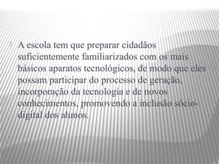    A escola tem que preparar cidadãos
    suficientemente familiarizados com os mais
    básicos aparatos tecnológicos, de modo que eles
    possam participar do processo de geração,
    incorporação da tecnologia e de novos
    conhecimentos, promovendo a inclusão sócio-
    digital dos alunos.
 