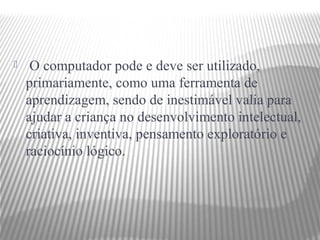     O computador pode e deve ser utilizado,
    primariamente, como uma ferramenta de
    aprendizagem, sendo de inestimável valia para
    ajudar a criança no desenvolvimento intelectual,
    criativa, inventiva, pensamento exploratório e
    raciocínio lógico.
 