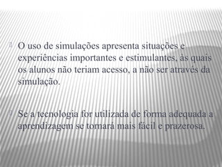    O uso de simulações apresenta situações e
    experiências importantes e estimulantes, às quais
    os alunos não teriam acesso, a não ser através da
    simulação.


   Se a tecnologia for utilizada de forma adequada a
    aprendizagem se tornará mais fácil e prazerosa.
 