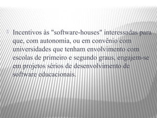    Incentivos às "software-houses" interessadas para
    que, com autonomia, ou em convênio com
    universidades que tenham envolvimento com
    escolas de primeiro e segundo graus, engajem-se
    em projetos sérios de desenvolvimento de
    software educacionais.
 