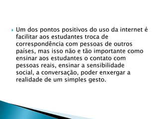    Um dos pontos positivos do uso da internet é
    facilitar aos estudantes troca de
    correspondência com pessoas de outros
    países, mas isso não e tão importante como
    ensinar aos estudantes o contato com
    pessoas reais, ensinar a sensibilidade
    social, a conversação, poder enxergar a
    realidade de um simples gesto.
 