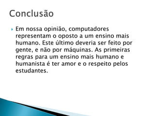    Em nossa opinião, computadores
    representam o oposto a um ensino mais
    humano. Este último deveria ser feito por
    gente, e não por máquinas. As primeiras
    regras para um ensino mais humano e
    humanista é ter amor e o respeito pelos
    estudantes.
 