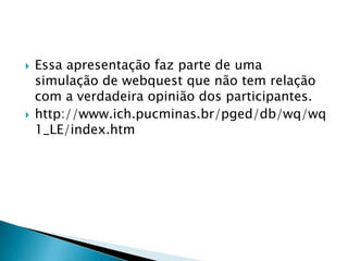    Essa apresentação faz parte de uma
    simulação de webquest que não tem relação
    com a verdadeira opinião dos participantes.
   http://www.ich.pucminas.br/pged/db/wq/wq
    1_LE/index.htm
 
