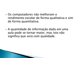    Os computadores não melhoram o
    rendimento escolar de forma qualitativa e sim
    de forma quantitativa.

   A quantidade de informação dada em uma
    aula pode se tornar maior, mas isto não
    significa que será com qualidade.
 