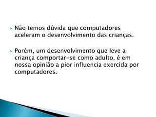    Não temos dúvida que computadores
    aceleram o desenvolvimento das crianças.

   Porém, um desenvolvimento que leve a
    criança comportar-se como adulto, é em
    nossa opinião a pior influencia exercida por
    computadores.
 