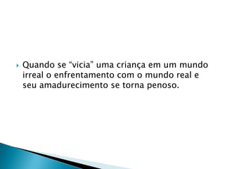    Quando se “vicia” uma criança em um mundo
    irreal o enfrentamento com o mundo real e
    seu amadurecimento se torna penoso.
 