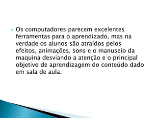    Os computadores parecem excelentes
    ferramentas para o aprendizado, mas na
    verdade os alunos são atraídos pelos
    efeitos, animações, sons e o manuseio da
    maquina desviando a atenção e o principal
    objetivo de aprendizagem do conteúdo dado
    em sala de aula.
 