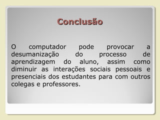 ConclusãoConclusão
O computador pode provocar a
desumanização do processo de
aprendizagem do aluno, assim como
diminuir as interações sociais pessoais e
presenciais dos estudantes para com outros
colegas e professores.
 