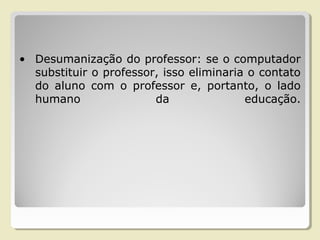 • Desumanização do professor: se o computador
substituir o professor, isso eliminaria o contato
do aluno com o professor e, portanto, o lado
humano da educação.
 