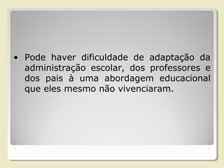 • Pode haver dificuldade de adaptação da
administração escolar, dos professores e
dos pais à uma abordagem educacional
que eles mesmo não vivenciaram.
 