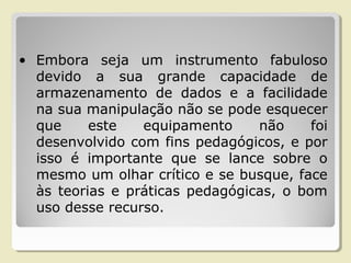 • Embora seja um instrumento fabuloso
devido a sua grande capacidade de
armazenamento de dados e a facilidade
na sua manipulação não se pode esquecer
que este equipamento não foi
desenvolvido com fins pedagógicos, e por
isso é importante que se lance sobre o
mesmo um olhar crítico e se busque, face
às teorias e práticas pedagógicas, o bom
uso desse recurso.
 