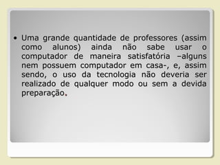 • Uma grande quantidade de professores (assimUma grande quantidade de professores (assim
como alunos) ainda não sabe usar ocomo alunos) ainda não sabe usar o
computador de maneira satisfatória –algunscomputador de maneira satisfatória –alguns
nem possuem computador em casa-, e, assimnem possuem computador em casa-, e, assim
sendo, o uso da tecnologia não deveria sersendo, o uso da tecnologia não deveria ser
realizado de qualquer modo ou sem a devidarealizado de qualquer modo ou sem a devida
preparaçãopreparação..
 