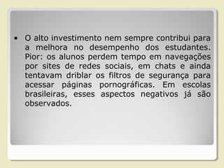 • O alto investimento nem sempre contribui para
a melhora no desempenho dos estudantes.
Pior: os alunos perdem tempo em navegações
por sites de redes sociais, em chats e ainda
tentavam driblar os filtros de segurança para
acessar páginas pornográficas. Em escolas
brasileiras, esses aspectos negativos já são
observados.
 