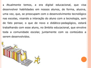 ● Atualmente temos, a era digital educacional, que visa 
desenvolver habilidades em nossos alunos, de forma, alusiva, 
uma vez, que, se preocupam com o desenvolvimento tecnológico 
nas escolas, visando a interação do aluno com a tecnologia, sem 
de fato pensar, o que de novo e didático-pedagógico, estará 
trabalhando com esse aluno, no âmbito educacional, que envolve 
toda a comunidade escolar, juntamente com os conteúdos a 
serem desenvolvidos. 
 