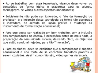 ● Ao se trabalhar com essa tecnologia, visando desenvolver os 
conteúdos de forma lúdica e prazerosa para os alunos, 
menospreza-se vários outros aspectos importantes; 
● Inicialmente não pode ser ignorado, o fato da formação do 
professor e a inserção desta tecnologia de forma tão acelerada 
e inovadora, no sentido de ilusão gráfica e mudança do 
instrumento de formalização educacional; 
● Para que possa ser realizado um bom trabalho, com a inclusão 
dos computadores na escola, é necessário antes de mais nada, a 
preparação da comunidade escolar, deixando claro, os objetivos 
que estão sendo almejados, para tão “inovação”; 
● Para os alunos, deve-se explicitar que o computador é suporte 
educacional e não fonte de se encontrar trabalhos prontos a 
serem copiados. Assim como não são, vídeo games na escola. 
 