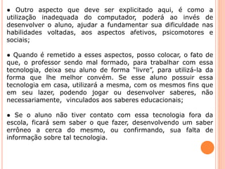 ● Outro aspecto que deve ser explicitado aqui, é como a 
utilização inadequada do computador, poderá ao invés de 
desenvolver o aluno, ajudar a fundamentar sua dificuldade nas 
habilidades voltadas, aos aspectos afetivos, psicomotores e 
sociais; 
● Quando é remetido a esses aspectos, posso colocar, o fato de 
que, o professor sendo mal formado, para trabalhar com essa 
tecnologia, deixa seu aluno de forma “livre”, para utilizá-la da 
forma que lhe melhor convém. Se esse aluno possuir essa 
tecnologia em casa, utilizará a mesma, com os mesmos fins que 
em seu lazer, podendo jogar ou desenvolver saberes, não 
necessariamente, vinculados aos saberes educacionais; 
● Se o aluno não tiver contato com essa tecnologia fora da 
escola, ficará sem saber o que fazer, desenvolvendo um saber 
errôneo a cerca do mesmo, ou confirmando, sua falta de 
informação sobre tal tecnologia. 
 