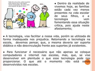 ● Dentro da realidade de 
vivemos hoje, as famílias 
estão cada vez menos 
presentes na vida escolar 
de seus filhos, e a 
tecnologia vem 
fomentando essa situação 
crítica, pois ajuda neste 
afastamento; 
● A tecnologia, visa facilitar a nossa vida, porém se utilizada de 
forma inadequada nos prejudica. Retomando a tecnologia na 
escola, devemos pensar, que, a mesma deveria ser suporte 
didático e não desvinculação frente aos suportes já existentes. 
● Para funcionar é necessário que não apenas se coloque 
computadores e internet nas escolas, mas, que, se vise 
desenvolver em plenitude o que esse tecnologia pode nos 
proporcionar. O que até o momento não está sendo 
desenvolvidos nas escolas. 
 
