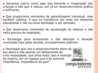 ● Devemos usá-la como algo que fomente a imaginação das 
crianças e não que a reduza, por já ter desenvolvimento gráfico 
o suficiente; 
● Que proporcione momentos de aprendizagem individual, mas 
também coletiva. E que se transforme em mais um elemento 
educacional e não no único facilitador a ser utilizado; 
● Que desenvolva momentos de socialização de saberes e não 
mera procura de respostas; 
● Tecnologia para acrescentar e não deturpar a situação 
vivenciada hoje pelas escolas, principalmente públicas. 
● Tecnologia que vise o desenvolvimento pleno de 
seu aluno e não apenas um falseamento de 
uma necessidade, que seria neste caso a inserção 
do mesmo, em um espaço que é de extrema 
importância. Importância do que? 
 