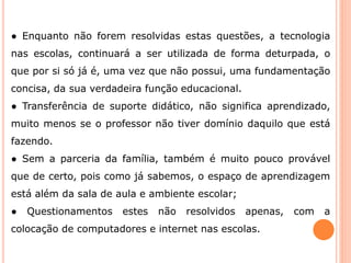 ● Enquanto não forem resolvidas estas questões, a tecnologia 
nas escolas, continuará a ser utilizada de forma deturpada, o 
que por si só já é, uma vez que não possui, uma fundamentação 
concisa, da sua verdadeira função educacional. 
● Transferência de suporte didático, não significa aprendizado, 
muito menos se o professor não tiver domínio daquilo que está 
fazendo. 
● Sem a parceria da família, também é muito pouco provável 
que de certo, pois como já sabemos, o espaço de aprendizagem 
está além da sala de aula e ambiente escolar; 
● Questionamentos estes não resolvidos apenas, com a 
colocação de computadores e internet nas escolas. 
 