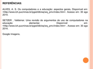 REFERÊNCIAS: 
ALVES, A. S. Os computadores e a educação: aspectos gerais. Disponível em: 
<http://www.ich.pucminas.br/pged/db/wq/wq_pmv/index.htm>. Acesso em: 30 ago 
2014. 
SETZER , Valdemar. Uma revisão de argumentos do uso de computadores na 
educação elementar. Disponível em: 
<http://www.ich.pucminas.br/pged/db/wq/wq_pmv/index.htm> . Acesso em: 30 ago 
2014. 
Google Imagens. 
