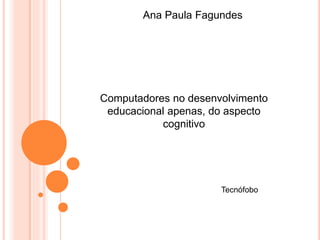 Ana Paula Fagundes 
Computadores no desenvolvimento 
educacional apenas, do aspecto 
cognitivo 
Tecnófobo 
 