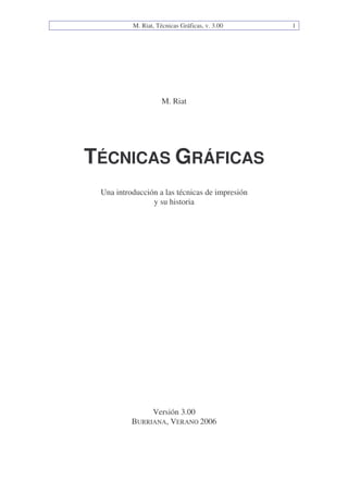 M. Riat, Técnicas Gráficas, v. 3.00 1
M. Riat
TÉCNICAS GRÁFICAS
Una introducción a las técnicas de impresión
y su historia
Versión 3.00
BURRIANA, VERANO 2006
 