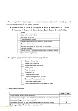 www.raizeditora.pt
5. Faz a correspondência entre os programas e as tarefas abaixo apresentadas, tendo em atenção que a cada
programa apenas corresponde uma tarefa e vice-versa.
1 – Paint/Photoshop 2 – Word 3 – PowerPoint 4 – Excel 5 – Winzip/Winrar 6 – Solitário
7 – Explorador do Windows 8 – Internet Explorer/Google Chrome 9 – Avira Antivírus
Tarefa
Jogar cartas no computador
Compactar um ficheiro
Criar um desenho simples
Elaborar uma apresentação eletrónica de um trabalho
Detetar e eliminar vírus
Consultar o conteúdo do disco rígido do computador
Escrever uma carta
Efetuar cálculos e apresentar os resultados sob a forma gráfica
Consultar uma página web
6. Das seguintes operações mais avançadas, indica as que já utilizaste:
Detetar e eliminar vírus
Instalar uma impressora
Instalar/Desinstalar programas
Instalar jogos
Fazer downloads
Gravar CD/DVD
Utilizar discos amovíveis
Utilizar o desfragmentador de disco
Compactar/Descompactar ficheiros
Realizar a limpeza do disco
Enviar correio eletrónico com ficheiros em anexo
7. Preenche a seguinte tabela:
2
Sim Não
Já frequentaste algum curso de informática?
Já participaste na compra de um computador em função das suas características?
Já criaste um blogue ou um site na internet?
Já colocaste um vídeo no YouTube ou noutra plataforma de vídeos online?
Estás registado(a) no Facebook ou noutra rede social?
 