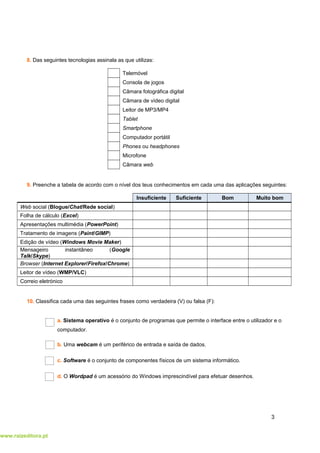 www.raizeditora.pt
8. Das seguintes tecnologias assinala as que utilizas:
Telemóvel
Consola de jogos
Câmara fotográfica digital
Câmara de vídeo digital
Leitor de MP3/MP4
Tablet
Smartphone
Computador portátil
Phones ou headphones
Microfone
Câmara web
9. Preenche a tabela de acordo com o nível dos teus conhecimentos em cada uma das aplicações seguintes:
Insuficiente Suficiente Bom Muito bom
Web social (Blogue/Chat/Rede social)
Folha de cálculo (Excel)
Apresentações multimédia (PowerPoint)
Tratamento de imagens (Paint/GIMP)
Edição de vídeo (Windows Movie Maker)
Mensageiro instantâneo (Google
Talk/Skype)
Browser (Internet Explorer/Firefox/Chrome)
Leitor de vídeo (WMP/VLC)
Correio eletrónico
10. Classifica cada uma das seguintes frases como verdadeira (V) ou falsa (F):
a. Sistema operativo é o conjunto de programas que permite o interface entre o utilizador e o
computador.
b. Uma webcam é um periférico de entrada e saída de dados.
c. Software é o conjunto de componentes físicos de um sistema informático.
d. O Wordpad é um acessório do Windows imprescindível para efetuar desenhos.
3
 