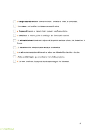 www.raizeditora.pt
e. O Explorador do Windows permite visualizar a estrutura de pastas do computador.
f. Uma pasta é um local físico onde se armazenam ficheiros.
g. O acesso à internet só é possível com hardware e software próprios.
h. O Histórico da internet guarda os endereços dos últimos sites visitados.
i. O Microsoft Office consiste num conjunto de programas tais como Word, Excel, PowerPoint e
Access.
j. O Excel tem como principal objetivo a criação de desenhos.
k. As leis também se aplicam à internet, ou seja, o que é ilegal offline, também o é online.
l. Todas as informações que encontras na internet são verdadeiras.
m. Os vírus podem ser propagados através de mensagens não solicitadas.
4
 