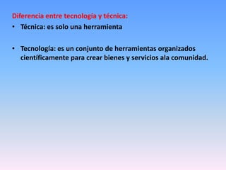 Diferencia entre tecnología y técnica:
• Técnica: es solo una herramienta

• Tecnología: es un conjunto de herramientas organizados
  científicamente para crear bienes y servicios ala comunidad.
 