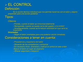  EL CONTROL
Definición:
Es la acción técnica individual que nos permite hacernos con el balón y dejarlo
preparado para una acción posterior.
Tipos:
Clásicos:
- Parada, cuando el balón se inmoviliza totalmente
- Semiparada, cuando se queda cerca del jugador y no inmóvil
- Amortiguamiento, cuando se le reduce velocidad sin que varíe su
trayectoria
Orientados:
- Dejan el balón orientados para una posterior acción inmediata
Consideraciones a tener en cuenta:
- Procedencia y trayectoria del balón
- Situación de los compañeros y contrarios
- Es necesario mirar, orientarse y realizar el control en este orden
-Atacar el balón en lugar de esperarlo
- Ofrecer seguridad y relajación
-
 