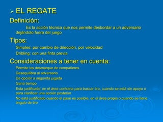  EL REGATE
Definición:
Es la acción técnica que nos permite desbordar a un adversario
dejándolo fuera del juego
Tipos:
Simples: por cambio de dirección, por velocidad
Dribling: con una finta previa
Consideraciones a tener en cuenta:
Permite los desmarque de compañeros
Desequilibra al adversario
Da opción a segunda jugada
Gana tiempo
Esta justificado: en el área contraria para buscar tiro, cuando se está sin apoyo o
para clarificar una acción posterior
No está justificado cuando el pase es posible, en el área propia o cuando se tiene
ángulo de tiro
 