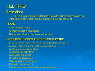  EL TIRO
Definición:
Es el envío consciente del balón hacia la portería contraria con la
intención de obtener un gol. Es la acción suprema del juego
Tipos:
Altos, medios, bajos
A balón parado o en estático
Rasos, con efectos, de bolea, en remate
Consideraciones a tener en cuenta:
Si se ejecuta en movimiento, a balón parado o tras una acción.
La procedencia y dirección del balón cuando llega
La altura y trayectoria que trae
la superficie de la portería
La situación del portero
Densidad de adversarios
Situación de los compañeros
Distancia y ángulo de tiro
Posicionamiento del cuerpo y la fuerza del golpeo
 