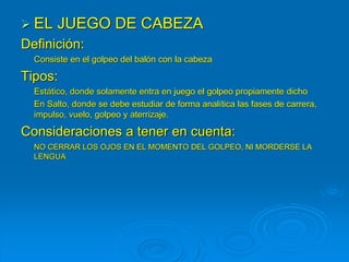  EL JUEGO DE CABEZA
Definición:
Consiste en el golpeo del balón con la cabeza
Tipos:
Estático, donde solamente entra en juego el golpeo propiamente dicho
En Salto, donde se debe estudiar de forma analítica las fases de carrera,
impulso, vuelo, golpeo y aterrizaje.
Consideraciones a tener en cuenta:
NO CERRAR LOS OJOS EN EL MOMENTO DEL GOLPEO, NI MORDERSE LA
LENGUA
 