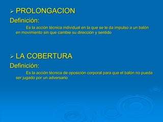  PROLONGACION
Definición:
Es la acción técnica individual en la que se le da impulso a un balón
en movimiento sin que cambie su dirección y sentido
 LA COBERTURA
Definición:
Es la acción técnica de oposición corporal para que el balón no pueda
ser jugado por un adversario
 