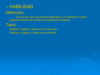  HABILIDAD
Definición:
Es la acción que nos permite desbordar a un adversario cuando
jugamos el balón por el aire con más de dos contactos
Tipos:
Estática: Jugador y balón en el mismo sitio
Dinámica: Jugador y balón en movimiento
 