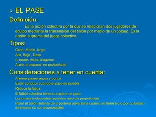  EL PASE
Definición:
Es la acción colectiva por la que se relacionan dos jugadores del
equipo mediante la transmisión del balón por medio de un golpeo. Es la
acción suprema del juego colectivo.
Tipos:
Corto, Medio, largo
Alto, Bajo , Raso
A delate, Atrás, Diagonal
Al pie, al espacio, en profundidad
Consideraciones a tener en cuenta:
Alternar pases largos y cortos
Evitar conducir cuando el pase es posible
Reduce la fatiga
El fútbol colectivo tiene su base en el pase
Los pases horizontales repetidos resultan perjudiciales
Pasar el balón delante de la portería adversaria cuando se tiene tiro o por quitárselo
de encima no son aconsejables
 