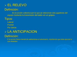  EL RELEVO
Definición:
Es la acción colectiva por la que se relacionan dos jugadores del
equipo mediante la transmisión del balón sin un golpeo.
Tipos:
Lateral
Frontal
Por detrás
 LA ANTICIPACION
Definición:
E la acción fisico-mental de adelantarse al adversario, impidiendo que éste ejecute lo
que deseaba
 