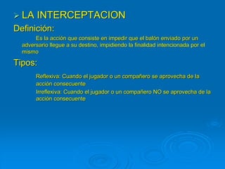  LA INTERCEPTACION
Definición:
Es la acción que consiste en impedir que el balón enviado por un
adversario llegue a su destino, impidiendo la finalidad intencionada por el
mismo
Tipos:
Reflexiva: Cuando el jugador o un compañero se aprovecha de la
acción consecuente
Irreflexiva: Cuando el jugador o un compañero NO se aprovecha de la
acción consecuente
 