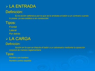  LA ENTRADA
Definición:
Es la acción defensiva por la que se le arrebata el balón a un contrario cuando
lo posee, ya sea estático o en conducción
Tipos:
Frontal
Lateral
Por detrás
 LA CARGA
Definición:
Acción en la que se disputa el balón a un adversario mediante la oposición
corporal de manera reglamentaria
Tipos:
Hombro con hombro
Hombro contra espalda
 