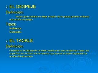  EL DESPEJE
Definición:
Acción que consiste en alejar el balón de la propia portería evitando
una acción de peligro
Tipos:
Irreflexivos
Orientados
 EL TACKLE
Definición:
Consiste en la disputa de un balón suelto en la que el defensor mete una
superficie de contacto de tal manera que levanta el balón impidiendo la
acción del adversario
 