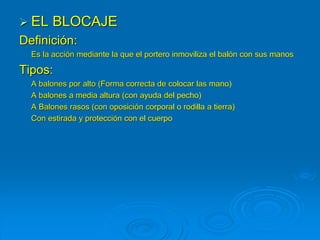  EL BLOCAJE
Definición:
Es la acción mediante la que el portero inmoviliza el balón con sus manos
Tipos:
A balones por alto (Forma correcta de colocar las mano)
A balones a media altura (con ayuda del pecho)
A Balones rasos (con oposición corporal o rodilla a tierra)
Con estirada y protección con el cuerpo
 