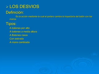  LOS DESVIOS
Definición:
Es la acción mediante la cual el portero cambia la trayectoria del balón con las
manos
Tipos:
A balones por alto
A balones a media altura
A Balones rasos
Con estirada
A mano cambiada
 