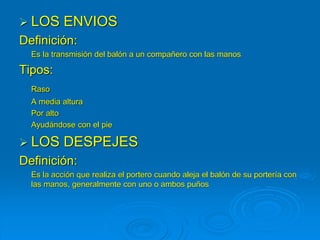  LOS ENVIOS
Definición:
Es la transmisión del balón a un compañero con las manos
Tipos:
Raso
A media altura
Por alto
Ayudándose con el pie
 LOS DESPEJES
Definición:
Es la acción que realiza el portero cuando aleja el balón de su portería con
las manos, generalmente con uno o ambos puños
 