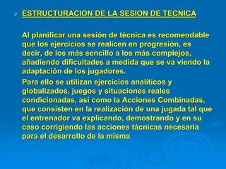  ESTRUCTURACION DE LA SESION DE TECNICA
Al planificar una sesión de técnica es recomendable
que los ejercicios se realicen en progresión, es
decir, de los más sencillo a los más complejos,
añadiendo dificultades a medida que se va viendo la
adaptación de los jugadores.
Para ello se utilizan ejercicios analíticos y
globalizados, juegos y situaciones reales
condicionadas, así como la Acciones Combinadas,
que consisten en la realización de una jugada tal que
el entrenador va explicando, demostrando y en su
caso corrigiendo las acciones tácnicas necesaria
para el desarrollo de la misma
 